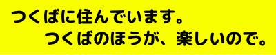つくばに住んでいます。つくばのほうが、楽しいので。